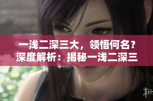 一淺二深三大，領(lǐng)悟何名？深度解析：揭秘一淺二深三大的內(nèi)涵。