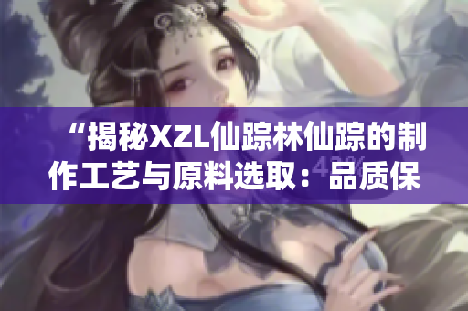“揭秘XZL仙蹤林仙蹤的制作工藝與原料選取：品質(zhì)保證背后的秘密”