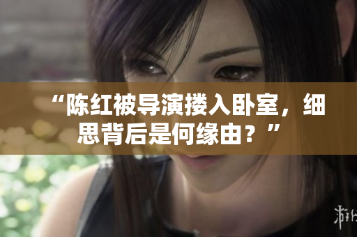 “陳紅被導(dǎo)演摟入臥室，細(xì)思背后是何緣由？”
