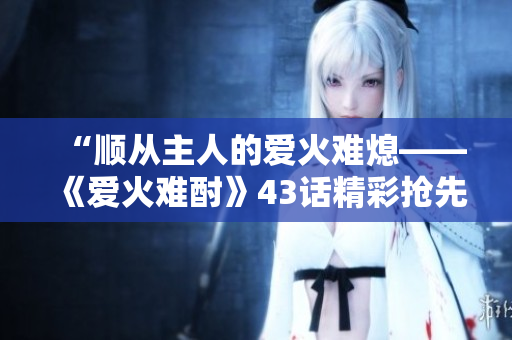 “順從主人的愛(ài)火難熄——《愛(ài)火難酎》43話精彩搶先解讀！”