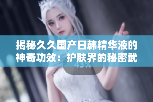 揭秘久久國產日韓精華液的神奇功效：護膚界的秘密武器