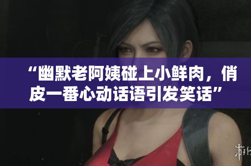 “幽默老阿姨碰上小鮮肉，俏皮一番心動話語引發(fā)笑話”