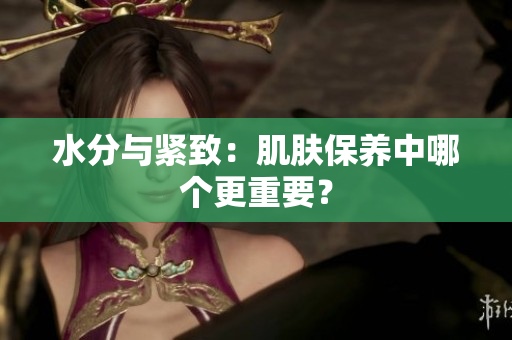 水分與緊致：肌膚保養(yǎng)中哪個更重要？