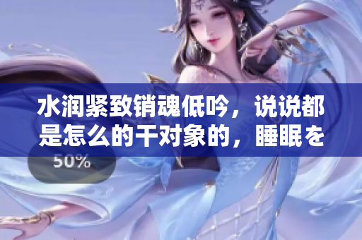 水潤緊致銷魂低吟，說說都是怎么的干對(duì)象的，睡眠を取らなくてもいい，睡覺抓著小雞一晚上會(huì)怎樣，睡過年紀(jì)最大的多少歲六十多，水潤緊致銷魂低吟古代54