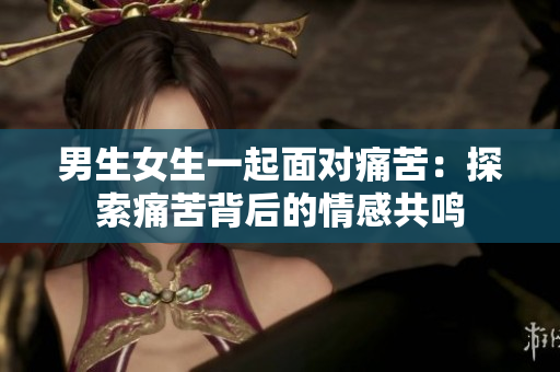 男生女生一起面對(duì)痛苦：探索痛苦背后的情感共鳴