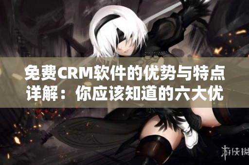免費(fèi)CRM軟件的優(yōu)勢(shì)與特點(diǎn)詳解：你應(yīng)該知道的六大優(yōu)點(diǎn)
