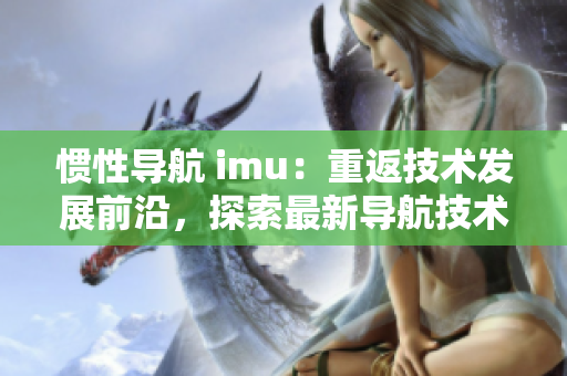 慣性導(dǎo)航 imu：重返技術(shù)發(fā)展前沿，探索最新導(dǎo)航技術(shù)。