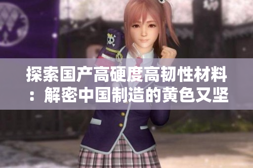 探索國(guó)產(chǎn)高硬度高韌性材料：解密中國(guó)制造的黃色又堅(jiān)硬的新材料