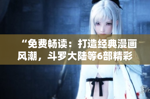 “免費(fèi)暢讀：打造經(jīng)典漫畫風(fēng)潮，斗羅大陸等6部精彩漫畫盡情欣賞！”