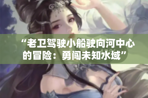 “老衛(wèi)駕駛小船駛向河中心的冒險：勇闖未知水域”