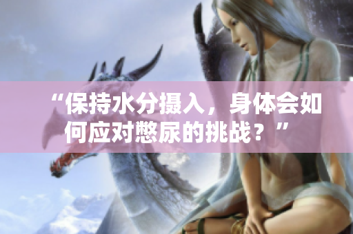 “保持水分攝入，身體會如何應對憋尿的挑戰(zhàn)？”