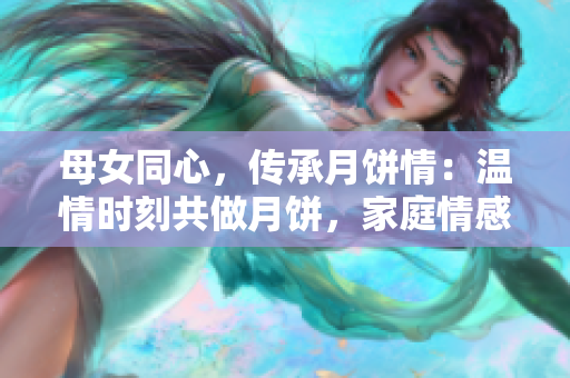 母女同心，傳承月餅情：溫情時刻共做月餅，家庭情感升華