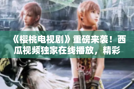 《櫻桃電視劇》重磅來襲！西瓜視頻獨(dú)家在線播放，精彩不容錯(cuò)過！