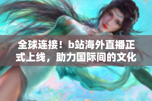 全球連接！b站海外直播正式上線，助力國(guó)際間的文化交流與互動(dòng)