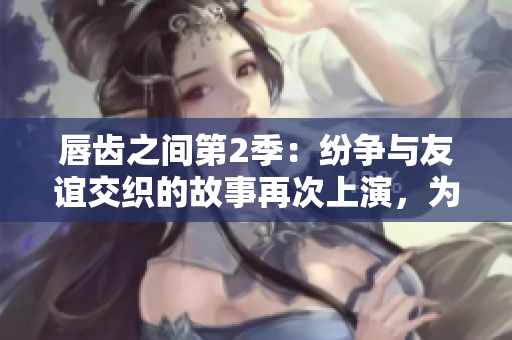 唇齒之間第2季：紛爭(zhēng)與友誼交織的故事再次上演，為你呈現(xiàn)最真實(shí)的人性剖析