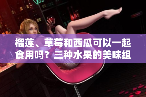 榴蓮、草莓和西瓜可以一起食用嗎？三種水果的美味組合可行嗎？