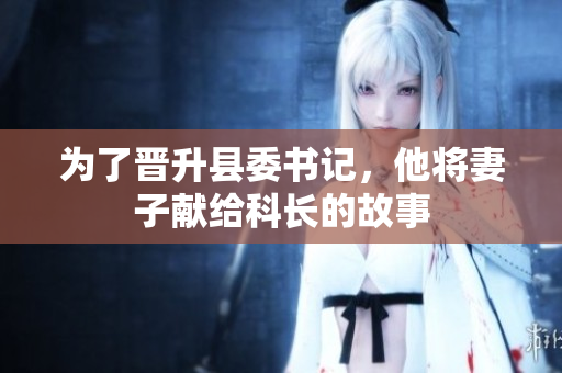 為了晉升縣委書(shū)記，他將妻子獻(xiàn)給科長(zhǎng)的故事