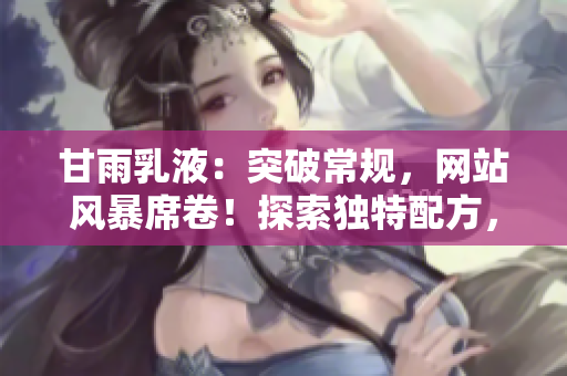甘雨乳液：突破常規(guī)，網(wǎng)站風(fēng)暴席卷！探索獨(dú)特配方，護(hù)膚新境界。