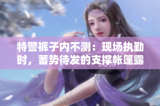 特警褲子內(nèi)不測(cè)：現(xiàn)場(chǎng)執(zhí)勤時(shí)，蓄勢(shì)待發(fā)的支撐帳篷露真容
