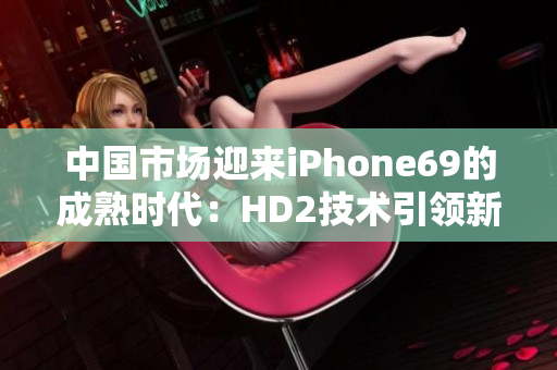 中國市場迎來iPhone69的成熟時代：HD2技術(shù)引領(lǐng)新一代智能手機(jī)發(fā)展