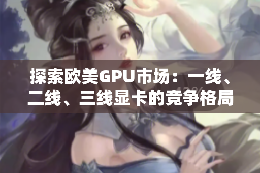 探索歐美GPU市場：一線、二線、三線顯卡的競爭格局