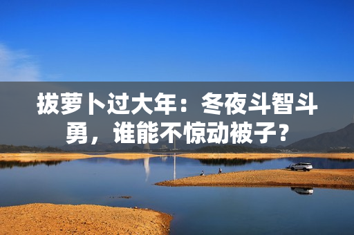 拔蘿卜過大年：冬夜斗智斗勇，誰能不驚動(dòng)被子？