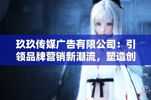 玖玖傳媒廣告有限公司：引領(lǐng)品牌營銷新潮流，塑造創(chuàng)意品牌形象
