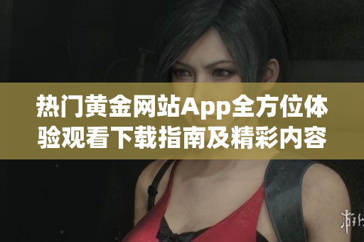 熱門黃金網(wǎng)站App全方位體驗觀看下載指南及精彩內(nèi)容推薦