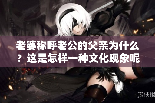 老婆稱呼老公的父親為什么？這是怎樣一種文化現(xiàn)象呢