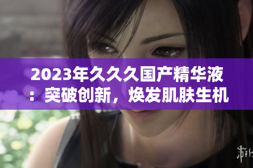 2023年久久久國產(chǎn)精華液：突破創(chuàng)新，煥發(fā)肌膚生機(jī)！