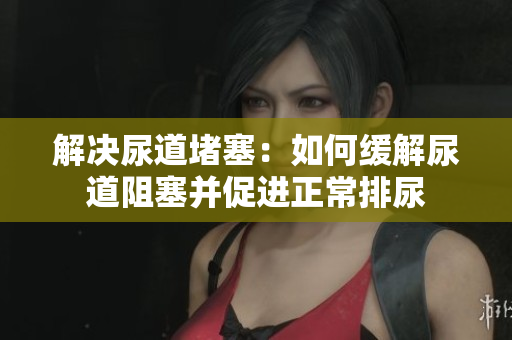解決尿道堵塞：如何緩解尿道阻塞并促進(jìn)正常排尿