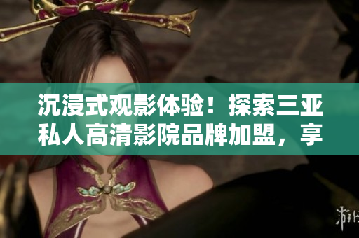 沉浸式觀影體驗！探索三亞私人高清影院品牌加盟，享受影像盛宴！
