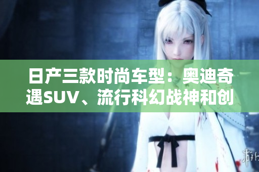 日產(chǎn)三款時尚車型：奧迪奇遇SUV、流行科幻戰(zhàn)神和創(chuàng)新光環(huán)跑車