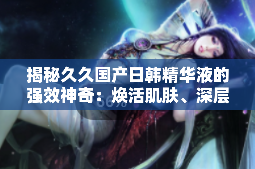 揭秘久久國產(chǎn)日韓精華液的強(qiáng)效神奇：煥活肌膚、深層修護(hù)，綻放年輕光彩！