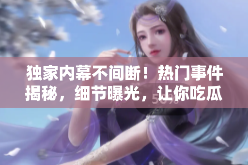 獨(dú)家內(nèi)幕不間斷！熱門事件揭秘，細(xì)節(jié)曝光，讓你吃瓜不停歇