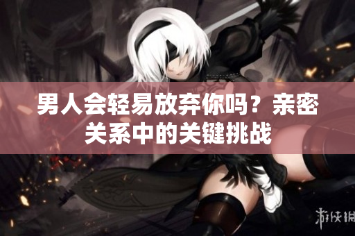 男人會輕易放棄你嗎？親密關(guān)系中的關(guān)鍵挑戰(zhàn)