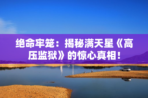 絕命牢籠：揭秘滿天星《高壓監(jiān)獄》的驚心真相！