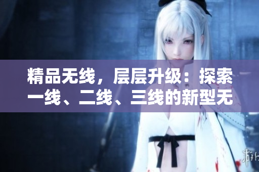 精品無(wú)線，層層升級(jí)：探索一線、二線、三線的新型無(wú)線技術(shù)