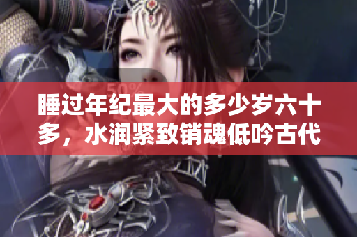 睡過(guò)年紀(jì)最大的多少歲六十多，水潤(rùn)緊致銷(xiāo)魂低吟古代，水潤(rùn)緊致銷(xiāo)魂低吟，說(shuō)說(shuō)都是怎么的干對(duì)象的，睡眠を取らなくてもいい，睡覺(jué)抓著小雞一晚上會(huì)怎樣344