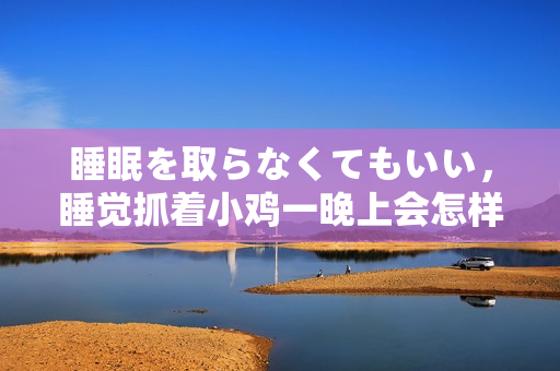 睡眠を取らなくてもいい，睡覺(jué)抓著小雞一晚上會(huì)怎樣，睡過(guò)年紀(jì)最大的多少歲六十多，水潤(rùn)緊致銷魂低吟古代，水潤(rùn)緊致銷魂低吟，說(shuō)說(shuō)都是怎么的干對(duì)象的196