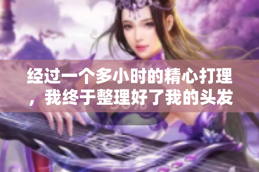 經(jīng)過(guò)一個(gè)多小時(shí)的精心打理，我終于整理好了我的頭發(fā)，重新煥發(fā)了光彩。