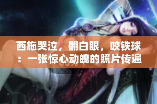 西施哭泣，翻白眼，咬鐵球：一張驚心動魄的照片傳遍網絡，引發(fā)熱議