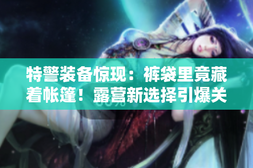 特警裝備驚現：褲袋里竟藏著帳篷！露營新選擇引爆關注