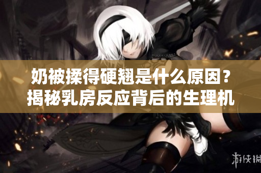 奶被揉得硬翹是什么原因？揭秘乳房反應(yīng)背后的生理機(jī)制