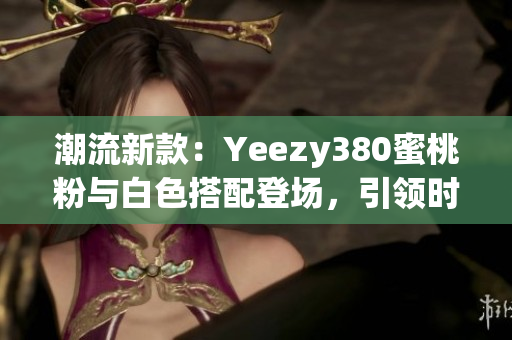 潮流新款：Yeezy380蜜桃粉與白色搭配登場(chǎng)，引領(lǐng)時(shí)尚潮流