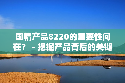 國(guó)精產(chǎn)品8220的重要性何在？ - 挖掘產(chǎn)品背后的關(guān)鍵價(jià)值