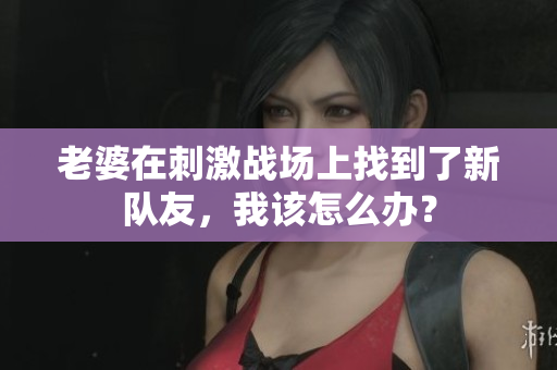 老婆在刺激戰(zhàn)場上找到了新隊(duì)友，我該怎么辦？