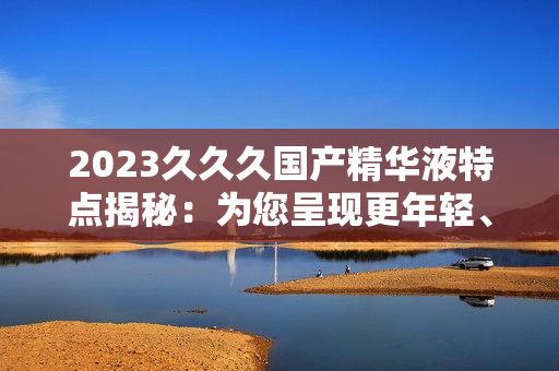 2023久久久國產(chǎn)精華液特點(diǎn)揭秘：為您呈現(xiàn)更年輕、更光滑的肌膚