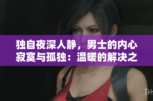 獨(dú)自夜深人靜，男士的內(nèi)心寂寞與孤獨(dú)：溫暖的解決之道