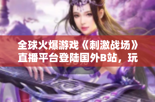 全球火爆游戲《刺激戰(zhàn)場》直播平臺登陸國外B站，玩家狂歡直播樂趣！